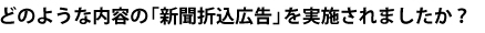 どのような内容の「新聞折込広告」を実施されましたか？