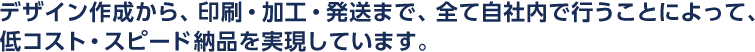 デザイン作成から、印刷・加工・発送まで、全て自社内で行うことによって、低コスト・スピード納品を実現しています。