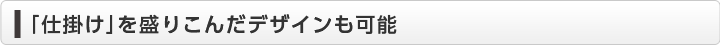 「仕掛け」を盛りこんだデザインも可能