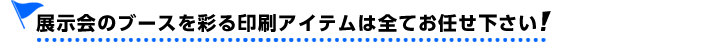 展示会のブースを彩る印刷アイテムは全てお任せください!