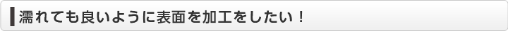  濡れても良いように表面を加工をしたい！