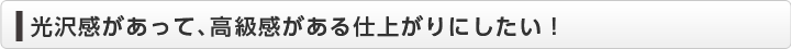  光沢感があって、高級感がある仕上がりにしたい！