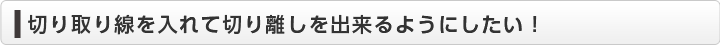  切り取り線を入れて切り離しを出来るようにしたい！