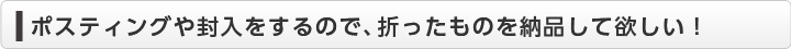  ポスティングや封入をするので、折ったものを納品して欲しい！