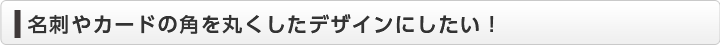  名刺やカードの角を丸くしたデザインにしたい！