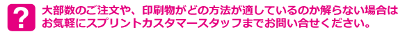 大部数のご注文や、印刷物がどの方法が適しているのか解らない場合は
お気軽にスプリントカスタマースタッフまでお問い合せください。